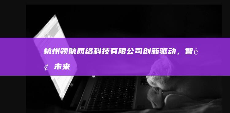 杭州领航网络科技有限公司：创新驱动，智领未来科技